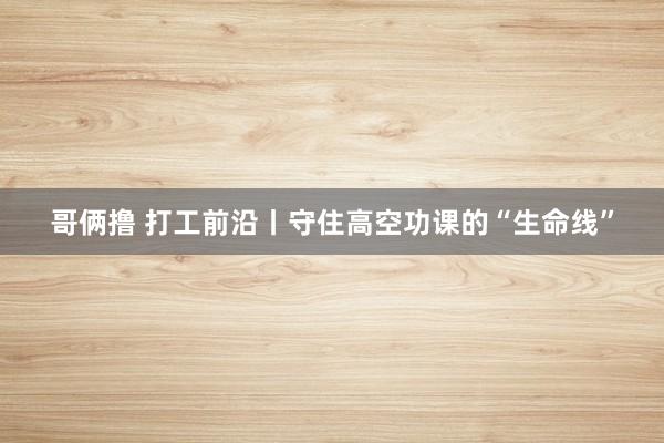哥俩撸 打工前沿丨守住高空功课的“生命线”