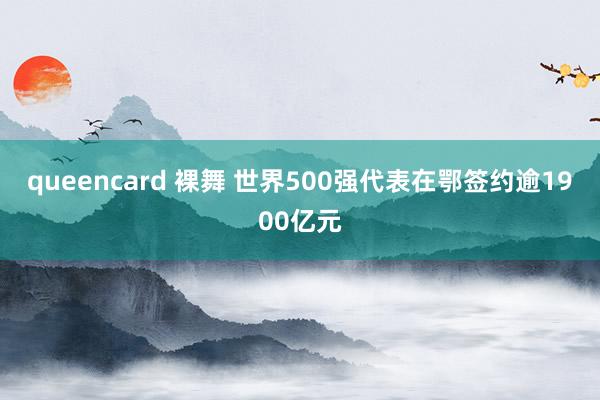 queencard 裸舞 世界500强代表在鄂签约逾1900亿元