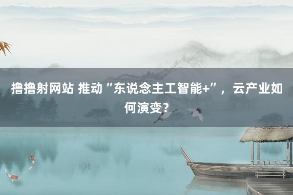 撸撸射网站 推动“东说念主工智能+”，云产业如何演变？