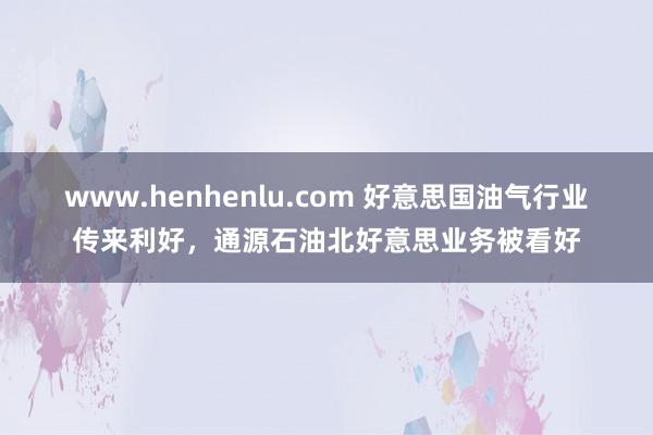 www.henhenlu.com 好意思国油气行业传来利好，通源石油北好意思业务被看好