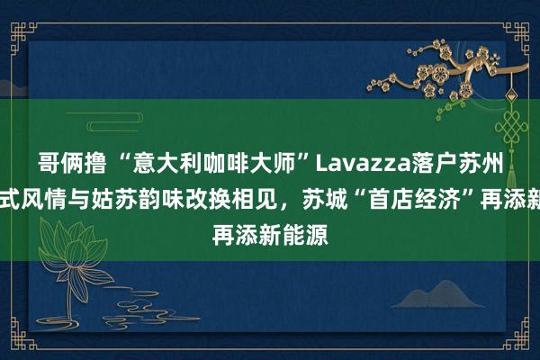 哥俩撸 “意大利咖啡大师”Lavazza落户苏州！ 意式风情与姑苏韵味改换相见，苏城“首店经济”再添新能源