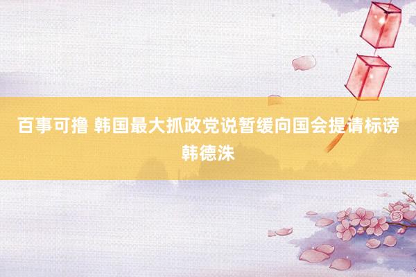 百事可撸 韩国最大抓政党说暂缓向国会提请标谤韩德洙