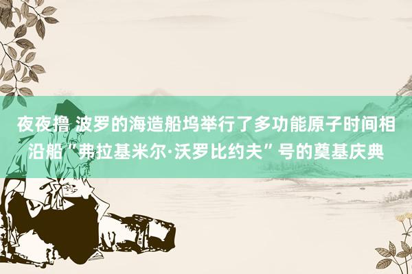 夜夜撸 波罗的海造船坞举行了多功能原子时间相沿船“弗拉基米尔·沃罗比约夫”号的奠基庆典