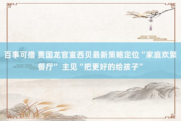 百事可撸 贾国龙官宣西贝最新策略定位“家庭欢聚餐厅” 主见“把更好的给孩子”