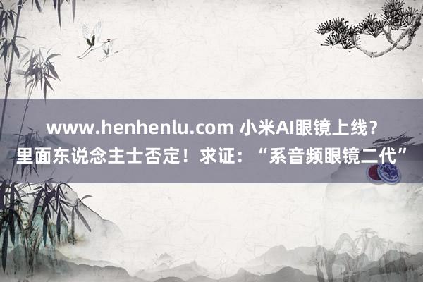www.henhenlu.com 小米AI眼镜上线？里面东说念主士否定！求证：“系音频眼镜二代”