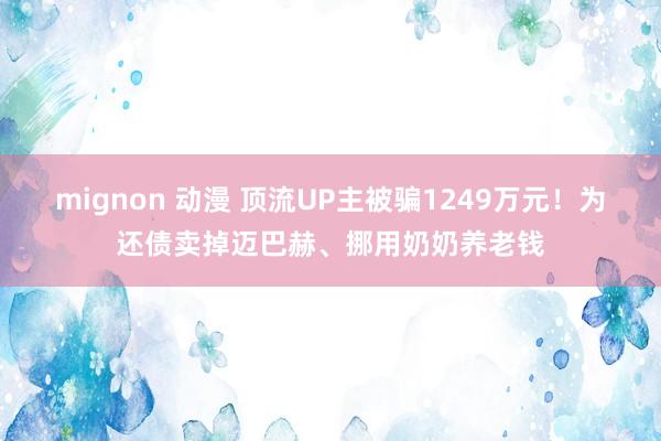 mignon 动漫 顶流UP主被骗1249万元！为还债卖掉迈巴赫、挪用奶奶养老钱