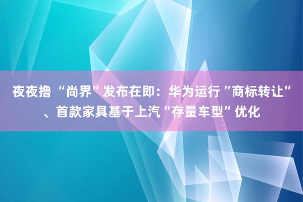 夜夜撸 “尚界”发布在即：华为运行“商标转让”、首款家具基于上汽“存量车型”优化