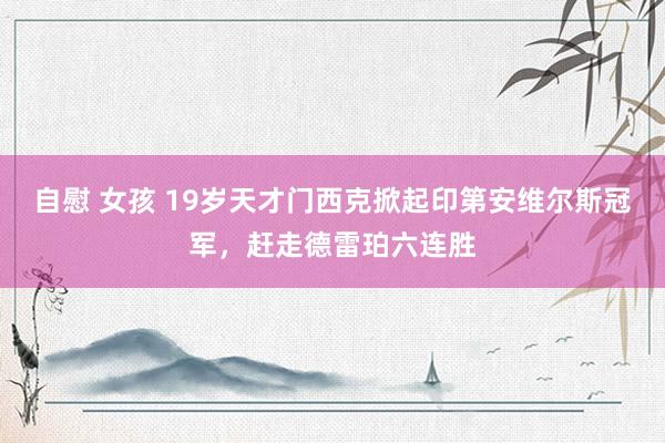 自慰 女孩 19岁天才门西克掀起印第安维尔斯冠军，赶走德雷珀六连胜