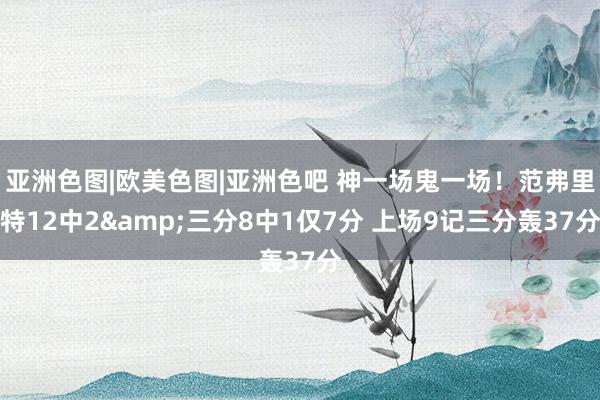 亚洲色图|欧美色图|亚洲色吧 神一场鬼一场！范弗里特12中2&三分8中1仅7分 上场9记三分轰37分