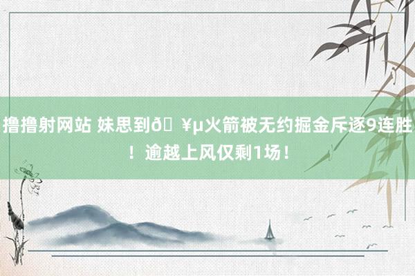 撸撸射网站 妹思到🥵火箭被无约掘金斥逐9连胜！逾越上风仅剩1场！
