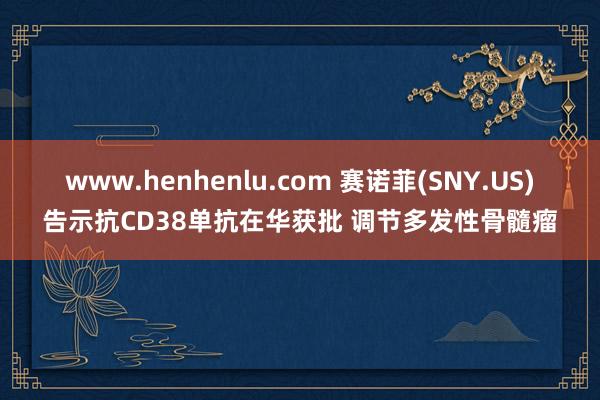 www.henhenlu.com 赛诺菲(SNY.US)告示抗CD38单抗在华获批 调节多发性骨髓瘤