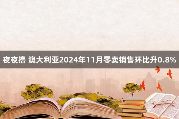 夜夜撸 澳大利亚2024年11月零卖销售环比升0.8%