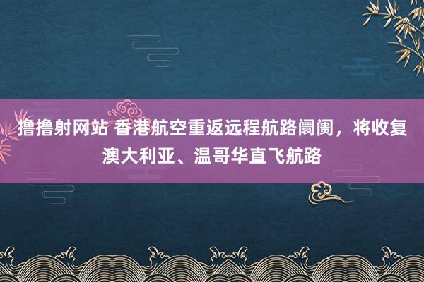 撸撸射网站 香港航空重返远程航路阛阓，将收复澳大利亚、温哥华直飞航路