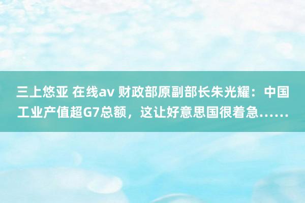 三上悠亚 在线av 财政部原副部长朱光耀：中国工业产值超G7总额，这让好意思国很着急……