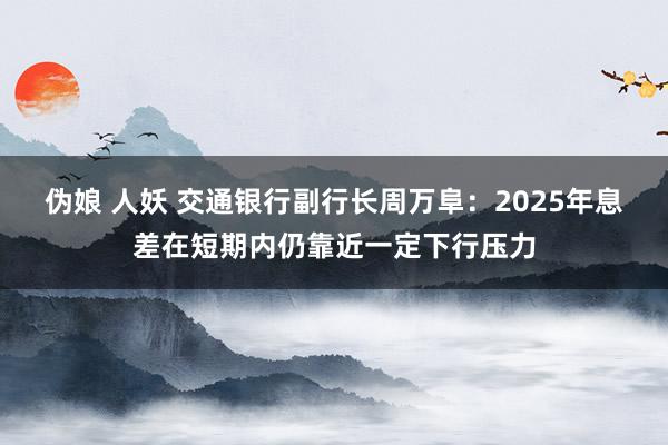 伪娘 人妖 交通银行副行长周万阜：2025年息差在短期内仍靠近一定下行压力