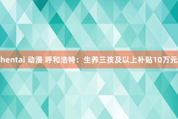 hentai 动漫 呼和浩特：生养三孩及以上补贴10万元