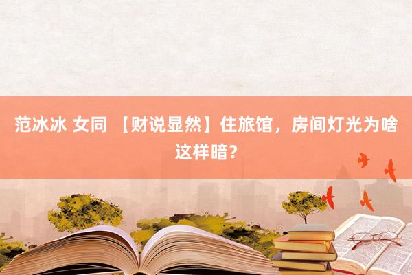 范冰冰 女同 【财说显然】住旅馆，房间灯光为啥这样暗？