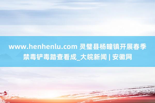 www.henhenlu.com 灵璧县杨疃镇开展春季禁毒铲毒踏查看成_大皖新闻 | 安徽网
