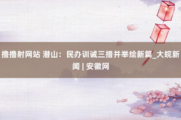 撸撸射网站 潜山：民办训诫三措并举绘新篇_大皖新闻 | 安徽网