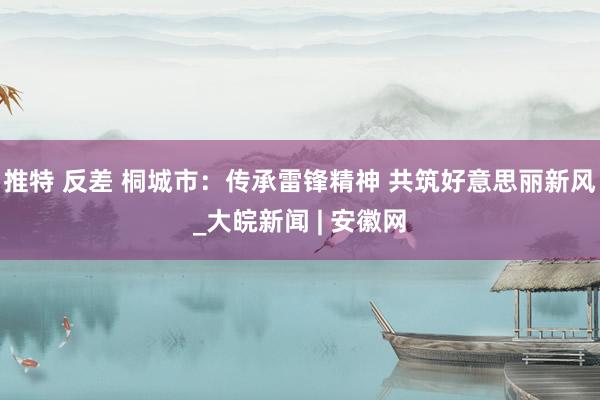 推特 反差 桐城市：传承雷锋精神 共筑好意思丽新风_大皖新闻 | 安徽网