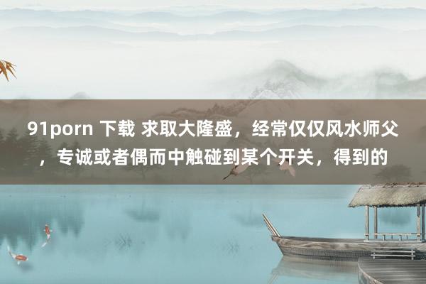 91porn 下载 求取大隆盛，经常仅仅风水师父，专诚或者偶而中触碰到某个开关，得到的