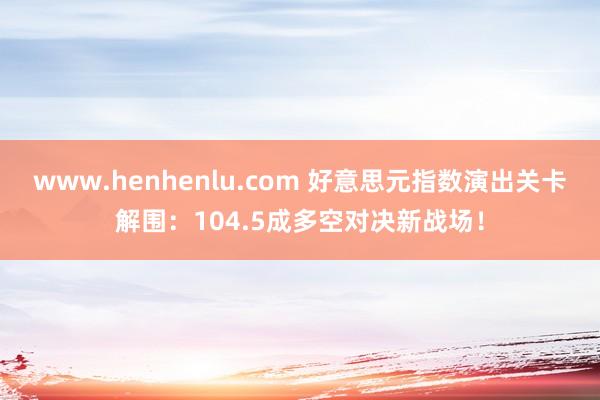 www.henhenlu.com 好意思元指数演出关卡解围：104.5成多空对决新战场！