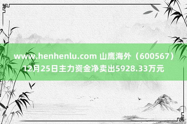 www.henhenlu.com 山鹰海外（600567）12月25日主力资金净卖出5928.33万元