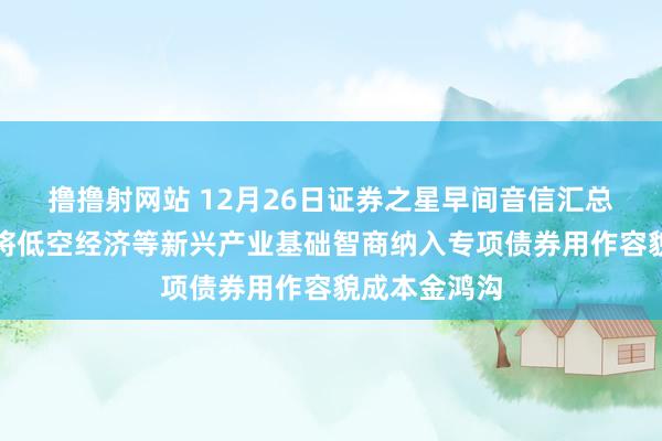 撸撸射网站 12月26日证券之星早间音信汇总：国办暗示将低空经济等新兴产业基础智商纳入专项债券用作容貌成本金鸿沟