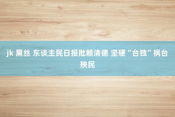 jk 黑丝 东谈主民日报批赖清德 坚硬“台独”祸台殃民