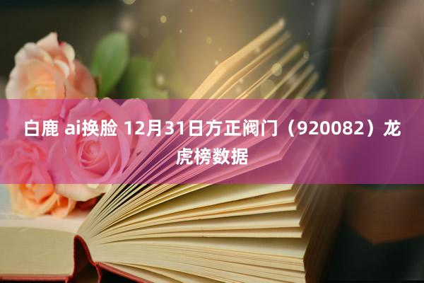 白鹿 ai换脸 12月31日方正阀门（920082）龙虎榜数据