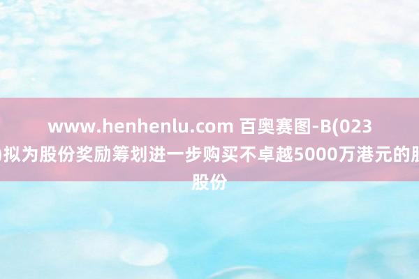 www.henhenlu.com 百奥赛图-B(02315)拟为股份奖励筹划进一步购买不卓越5000万港元的股份