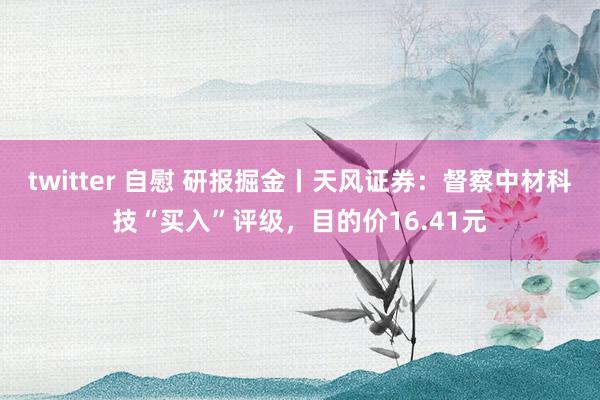 twitter 自慰 研报掘金丨天风证券：督察中材科技“买入”评级，目的价16.41元