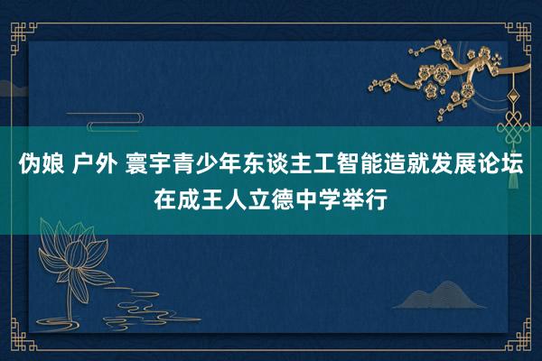 伪娘 户外 寰宇青少年东谈主工智能造就发展论坛在成王人立德中学举行