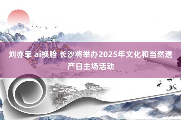 刘亦菲 ai换脸 长沙将举办2025年文化和当然遗产日主场活动