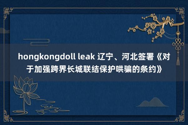 hongkongdoll leak 辽宁、河北签署《对于加强跨界长城联结保护哄骗的条约》
