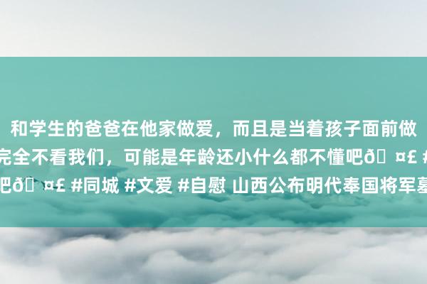 和学生的爸爸在他家做爱，而且是当着孩子面前做爱，太刺激了，孩子完全不看我们，可能是年龄还小什么都不懂吧🤣 #同城 #文爱 #自慰 山西公布明代奉国将军墓考古发掘贵府