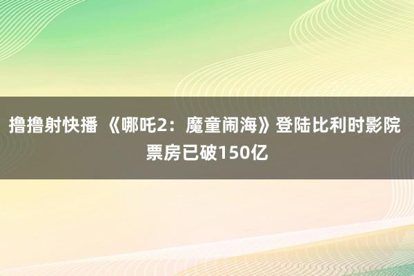 撸撸射快播 《哪吒2：魔童闹海》登陆比利时影院 票房已破150亿