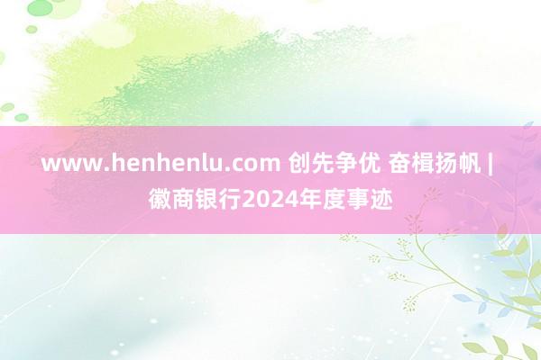 www.henhenlu.com 创先争优 奋楫扬帆 | 徽商银行2024年度事迹