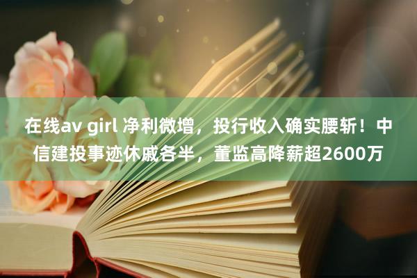 在线av girl 净利微增，投行收入确实腰斩！中信建投事迹休戚各半，董监高降薪超2600万