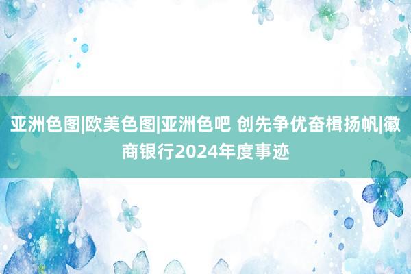 亚洲色图|欧美色图|亚洲色吧 创先争优奋楫扬帆|徽商银行2024年度事迹