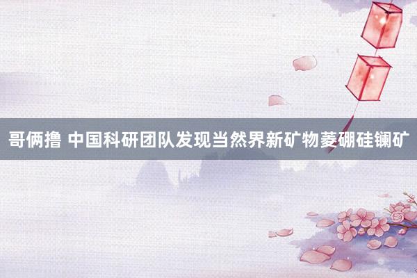 哥俩撸 中国科研团队发现当然界新矿物菱硼硅镧矿