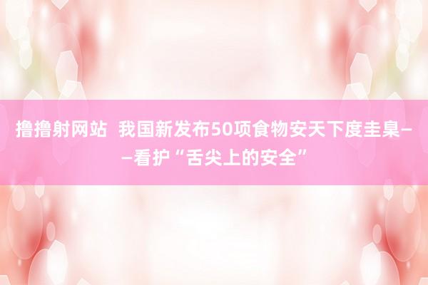 撸撸射网站  我国新发布50项食物安天下度圭臬——看护“舌尖上的安全”