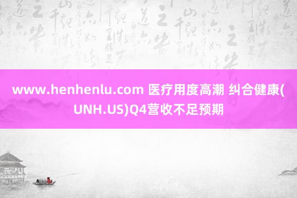 www.henhenlu.com 医疗用度高潮 纠合健康(UNH.US)Q4营收不足预期
