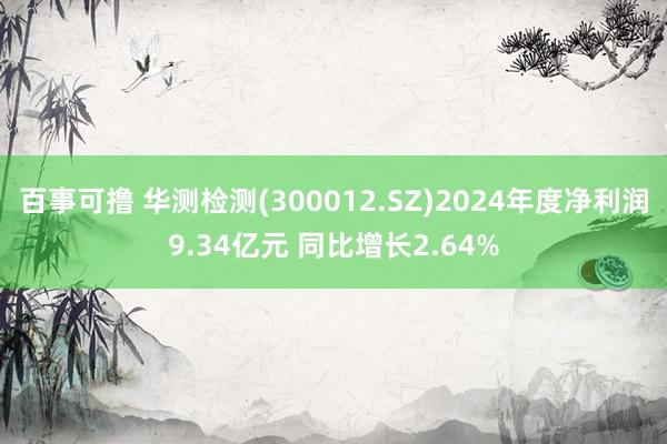 百事可撸 华测检测(300012.SZ)2024年度净利润9.34亿元 同比增长2.64%