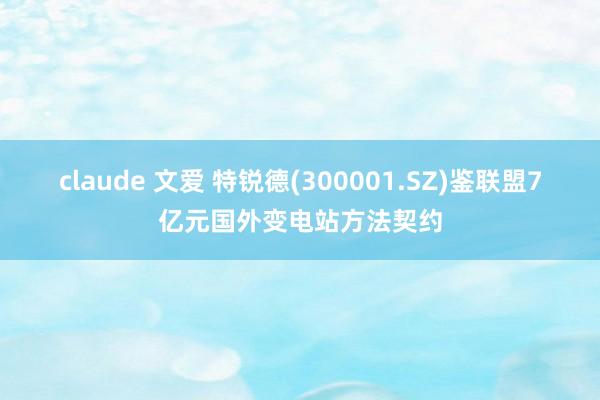 claude 文爱 特锐德(300001.SZ)鉴联盟7亿元国外变电站方法契约