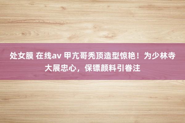 处女膜 在线av 甲亢哥秃顶造型惊艳！为少林寺大展忠心，保镖颜料引眷注
