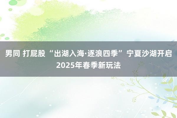 男同 打屁股 “出湖入海·逐浪四季” 宁夏沙湖开启2025年春季新玩法