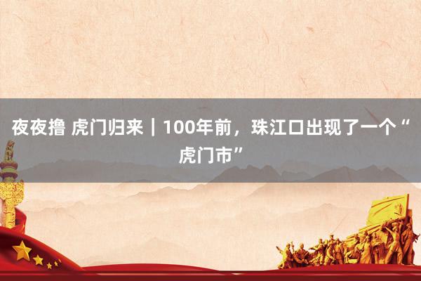 夜夜撸 虎门归来｜100年前，珠江口出现了一个“虎门市”