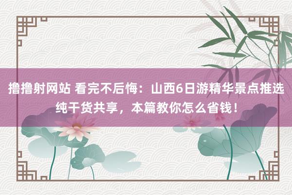 撸撸射网站 看完不后悔：山西6日游精华景点推选纯干货共享，本篇教你怎么省钱！