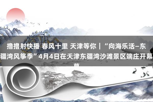 撸撸射快播 春风十里 天津等你｜“向海乐活—东疆湾风筝季”4月4日在天津东疆湾沙滩景区端庄开幕